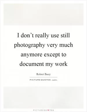 I don’t really use still photography very much anymore except to document my work Picture Quote #1