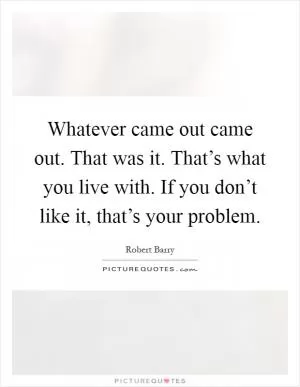 Whatever came out came out. That was it. That’s what you live with. If you don’t like it, that’s your problem Picture Quote #1