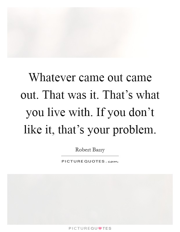 Whatever came out came out. That was it. That's what you live with. If you don't like it, that's your problem Picture Quote #1