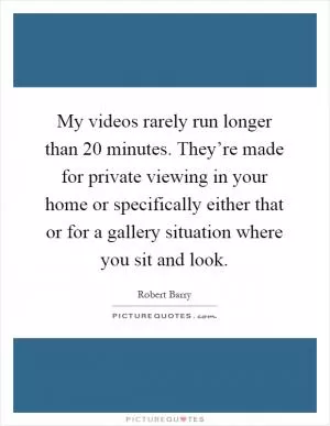 My videos rarely run longer than 20 minutes. They’re made for private viewing in your home or specifically either that or for a gallery situation where you sit and look Picture Quote #1
