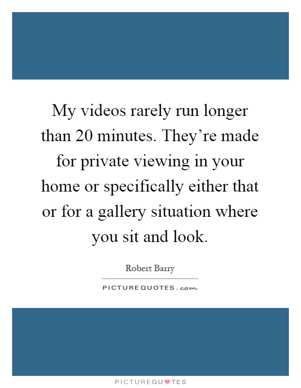 My videos rarely run longer than 20 minutes. They're made for private viewing in your home or specifically either that or for a gallery situation where you sit and look Picture Quote #1