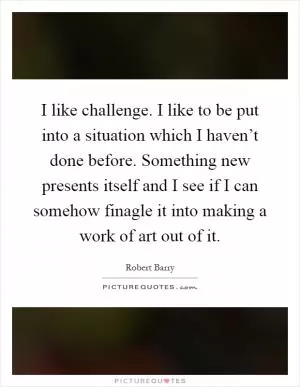 I like challenge. I like to be put into a situation which I haven’t done before. Something new presents itself and I see if I can somehow finagle it into making a work of art out of it Picture Quote #1