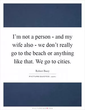 I’m not a person - and my wife also - we don’t really go to the beach or anything like that. We go to cities Picture Quote #1