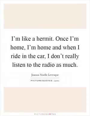 I’m like a hermit. Once I’m home, I’m home and when I ride in the car, I don’t really listen to the radio as much Picture Quote #1