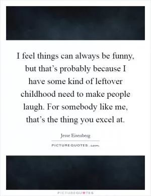 I feel things can always be funny, but that’s probably because I have some kind of leftover childhood need to make people laugh. For somebody like me, that’s the thing you excel at Picture Quote #1
