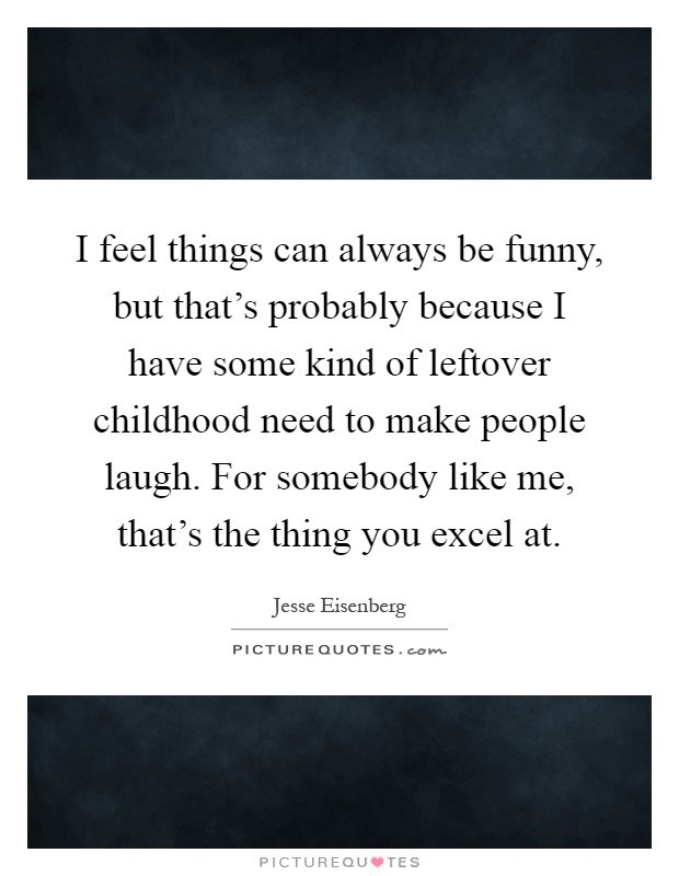 I feel things can always be funny, but that's probably because I have some kind of leftover childhood need to make people laugh. For somebody like me, that's the thing you excel at Picture Quote #1