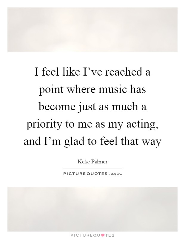 I feel like I've reached a point where music has become just as much a priority to me as my acting, and I'm glad to feel that way Picture Quote #1