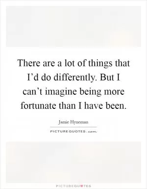 There are a lot of things that I’d do differently. But I can’t imagine being more fortunate than I have been Picture Quote #1