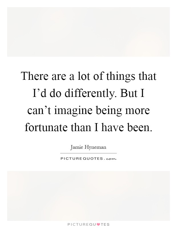 There are a lot of things that I'd do differently. But I can't imagine being more fortunate than I have been Picture Quote #1