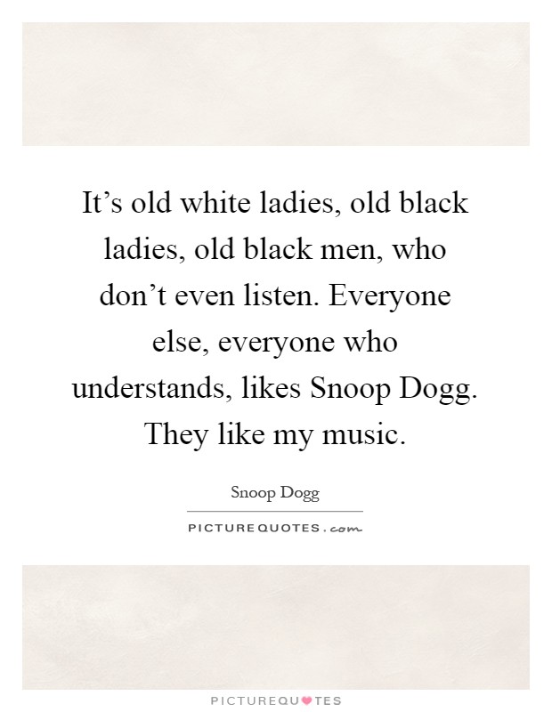 It's old white ladies, old black ladies, old black men, who don't even listen. Everyone else, everyone who understands, likes Snoop Dogg. They like my music Picture Quote #1