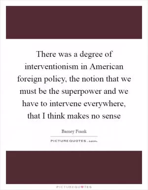 There was a degree of interventionism in American foreign policy, the notion that we must be the superpower and we have to intervene everywhere, that I think makes no sense Picture Quote #1