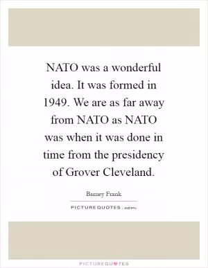NATO was a wonderful idea. It was formed in 1949. We are as far away from NATO as NATO was when it was done in time from the presidency of Grover Cleveland Picture Quote #1