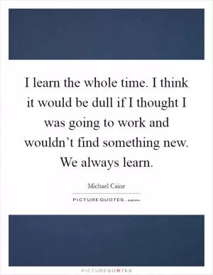 I learn the whole time. I think it would be dull if I thought I was going to work and wouldn’t find something new. We always learn Picture Quote #1