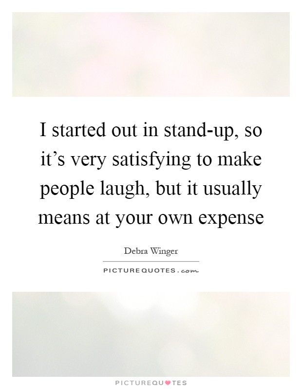 I started out in stand-up, so it's very satisfying to make people laugh, but it usually means at your own expense Picture Quote #1