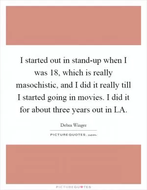 I started out in stand-up when I was 18, which is really masochistic, and I did it really till I started going in movies. I did it for about three years out in LA Picture Quote #1