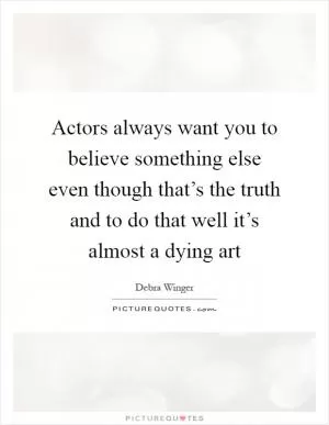 Actors always want you to believe something else even though that’s the truth and to do that well it’s almost a dying art Picture Quote #1