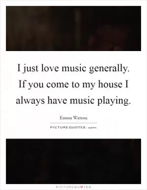 I just love music generally. If you come to my house I always have music playing Picture Quote #1