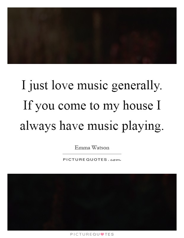 I just love music generally. If you come to my house I always have music playing Picture Quote #1