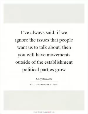 I’ve always said: if we ignore the issues that people want us to talk about, then you will have movements outside of the establishment political parties grow Picture Quote #1