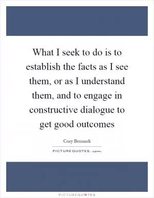 What I seek to do is to establish the facts as I see them, or as I understand them, and to engage in constructive dialogue to get good outcomes Picture Quote #1