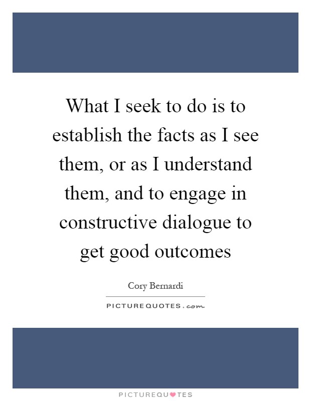 What I seek to do is to establish the facts as I see them, or as I understand them, and to engage in constructive dialogue to get good outcomes Picture Quote #1