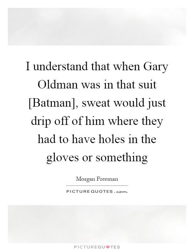 I understand that when Gary Oldman was in that suit [Batman], sweat would just drip off of him where they had to have holes in the gloves or something Picture Quote #1