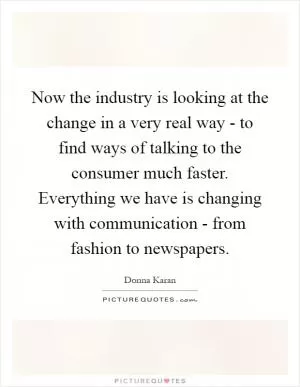 Now the industry is looking at the change in a very real way - to find ways of talking to the consumer much faster. Everything we have is changing with communication - from fashion to newspapers Picture Quote #1
