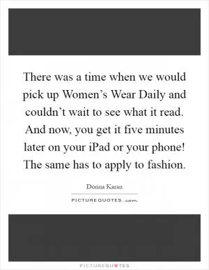 There was a time when we would pick up Women’s Wear Daily and couldn’t wait to see what it read. And now, you get it five minutes later on your iPad or your phone! The same has to apply to fashion Picture Quote #1