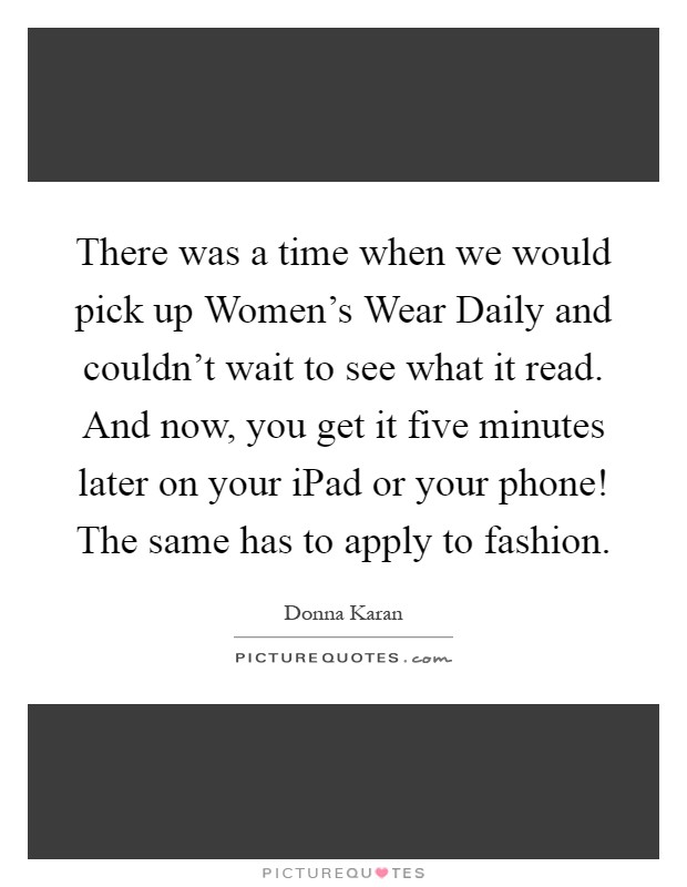 There was a time when we would pick up Women's Wear Daily and couldn't wait to see what it read. And now, you get it five minutes later on your iPad or your phone! The same has to apply to fashion Picture Quote #1