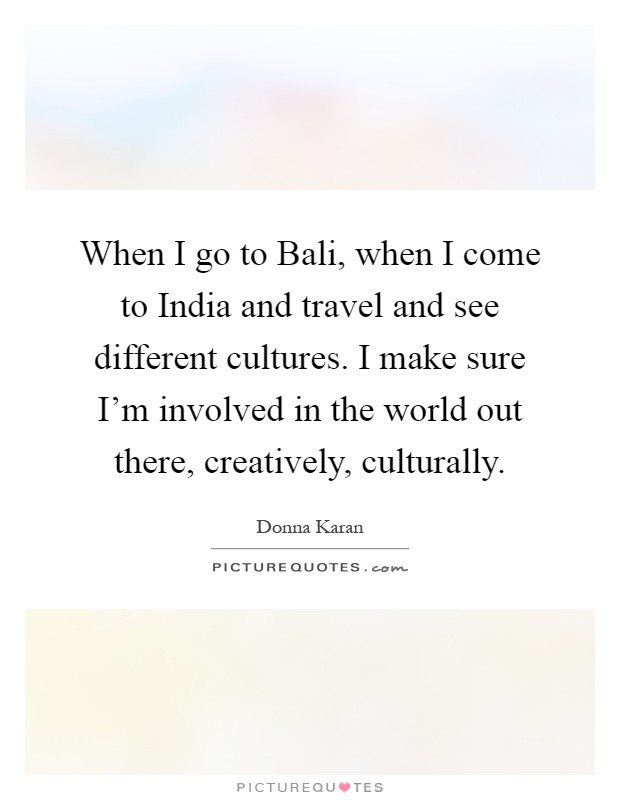 When I go to Bali, when I come to India and travel and see different cultures. I make sure I'm involved in the world out there, creatively, culturally Picture Quote #1