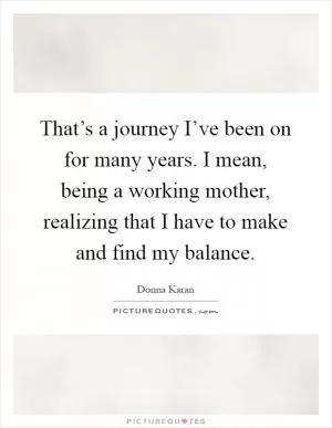 That’s a journey I’ve been on for many years. I mean, being a working mother, realizing that I have to make and find my balance Picture Quote #1