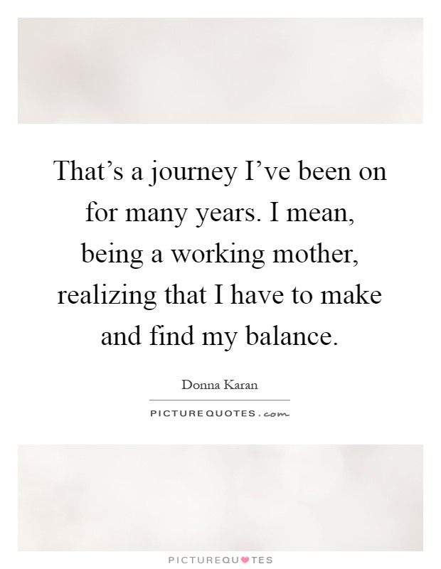 That's a journey I've been on for many years. I mean, being a working mother, realizing that I have to make and find my balance Picture Quote #1