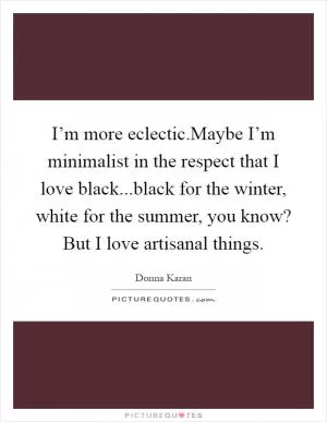 I’m more eclectic.Maybe I’m minimalist in the respect that I love black...black for the winter, white for the summer, you know? But I love artisanal things Picture Quote #1
