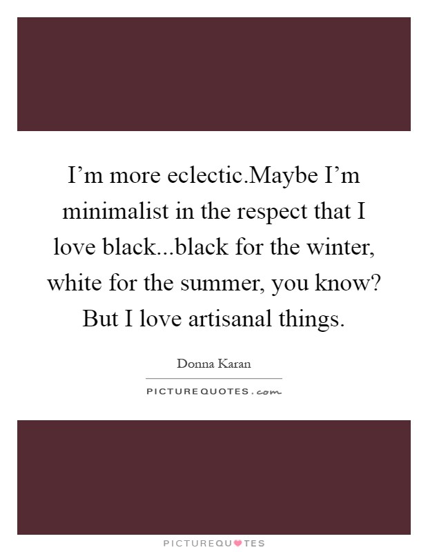 I'm more eclectic.Maybe I'm minimalist in the respect that I love black...black for the winter, white for the summer, you know? But I love artisanal things Picture Quote #1