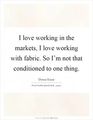 I love working in the markets, I love working with fabric. So I’m not that conditioned to one thing Picture Quote #1