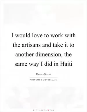 I would love to work with the artisans and take it to another dimension, the same way I did in Haiti Picture Quote #1