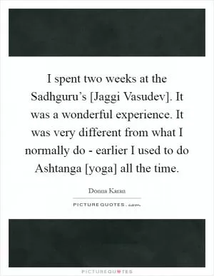 I spent two weeks at the Sadhguru’s [Jaggi Vasudev]. It was a wonderful experience. It was very different from what I normally do - earlier I used to do Ashtanga [yoga] all the time Picture Quote #1