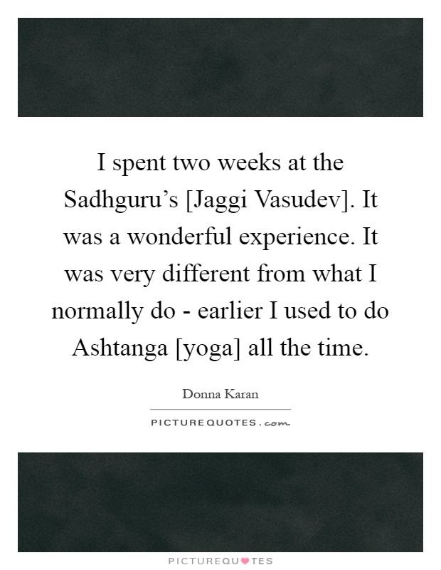 I spent two weeks at the Sadhguru's [Jaggi Vasudev]. It was a wonderful experience. It was very different from what I normally do - earlier I used to do Ashtanga [yoga] all the time Picture Quote #1