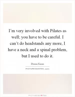 I’m very involved with Pilates as well; you have to be careful. I can’t do headstands any more, I have a neck and a spinal problem, but I used to do it Picture Quote #1