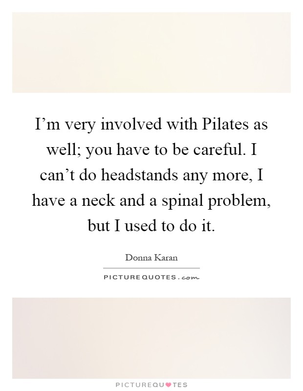 I'm very involved with Pilates as well; you have to be careful. I can't do headstands any more, I have a neck and a spinal problem, but I used to do it Picture Quote #1