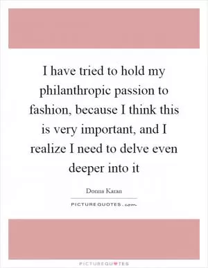 I have tried to hold my philanthropic passion to fashion, because I think this is very important, and I realize I need to delve even deeper into it Picture Quote #1