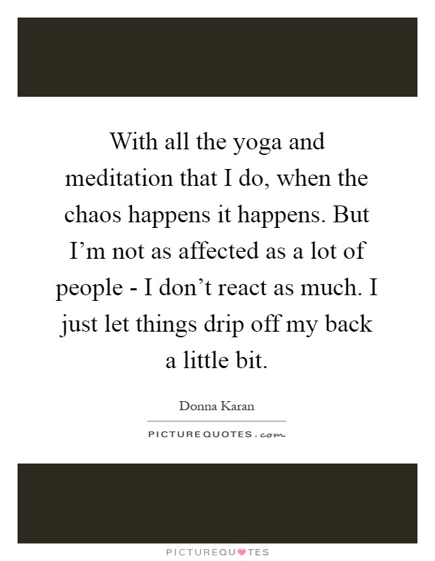 With all the yoga and meditation that I do, when the chaos happens it happens. But I'm not as affected as a lot of people - I don't react as much. I just let things drip off my back a little bit Picture Quote #1