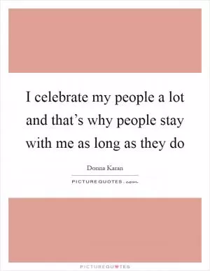 I celebrate my people a lot and that’s why people stay with me as long as they do Picture Quote #1