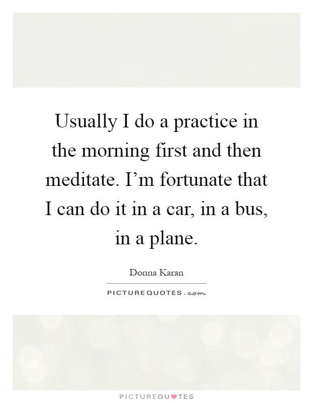 Usually I do a practice in the morning first and then meditate. I'm fortunate that I can do it in a car, in a bus, in a plane Picture Quote #1