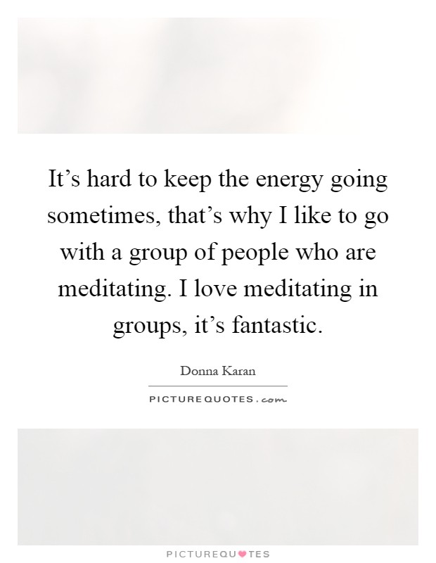 It's hard to keep the energy going sometimes, that's why I like to go with a group of people who are meditating. I love meditating in groups, it's fantastic Picture Quote #1