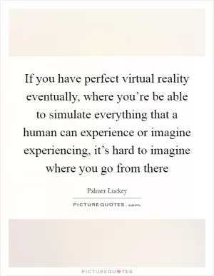 If you have perfect virtual reality eventually, where you’re be able to simulate everything that a human can experience or imagine experiencing, it’s hard to imagine where you go from there Picture Quote #1