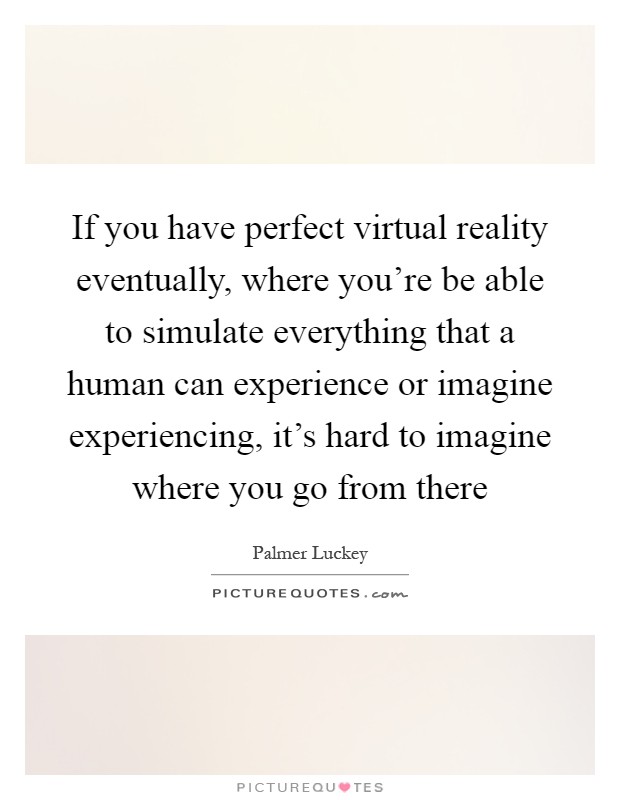 If you have perfect virtual reality eventually, where you're be able to simulate everything that a human can experience or imagine experiencing, it's hard to imagine where you go from there Picture Quote #1