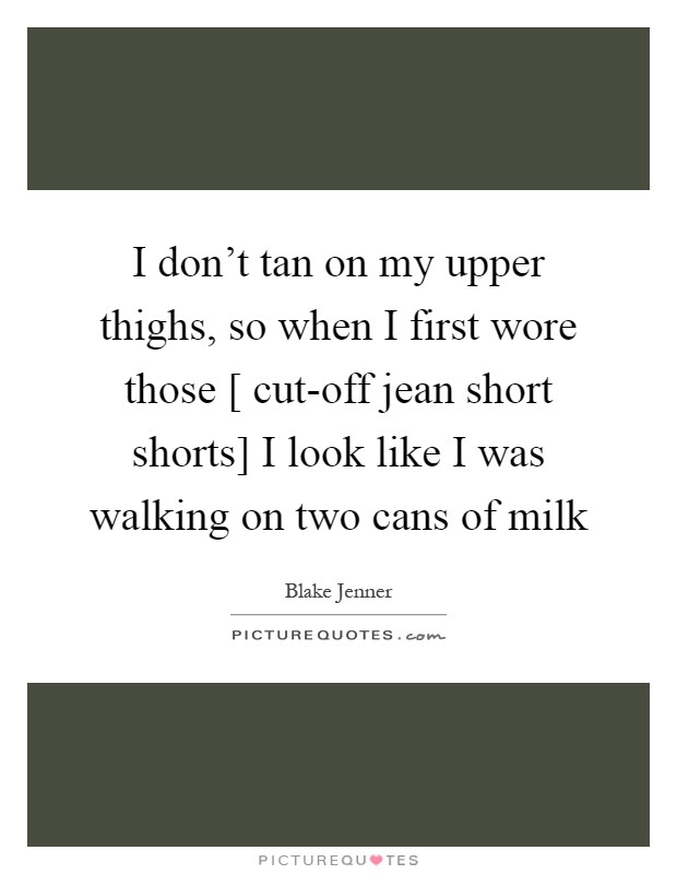 I don't tan on my upper thighs, so when I first wore those [ cut-off jean short shorts] I look like I was walking on two cans of milk Picture Quote #1