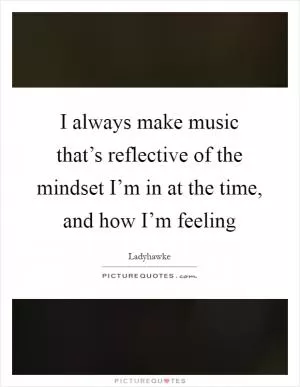I always make music that’s reflective of the mindset I’m in at the time, and how I’m feeling Picture Quote #1