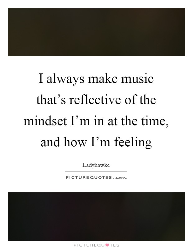 I always make music that's reflective of the mindset I'm in at the time, and how I'm feeling Picture Quote #1